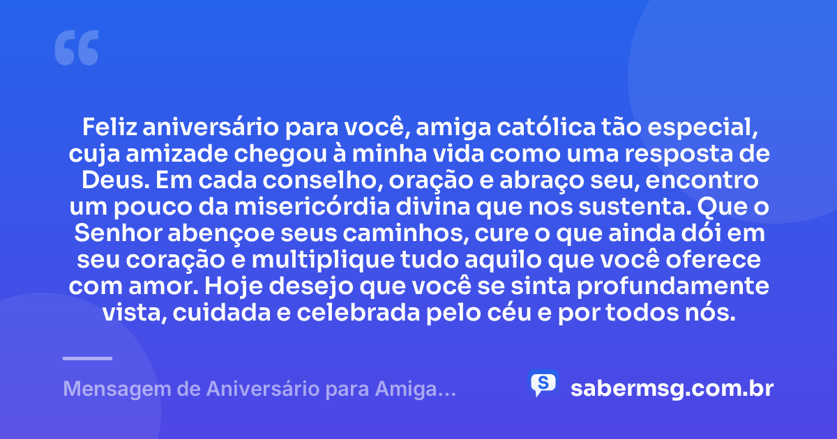 Feliz aniversário para você, amiga católica tão especial, cuja amizade chegou à minha vida como uma resposta de Deus. Em cada conselho, oração e abraço seu, encontro um pouco da misericórdia divina que nos sustenta. Que o Senhor abençoe seus caminhos, cure o que ainda dói em seu coração e multiplique tudo aquilo que você oferece com amor. Hoje desejo que você se sinta profundamente vista, cuidada e celebrada pelo céu e por todos nós. — Mensagem de Aniversário para Amiga Religiosa Católica para Chorar