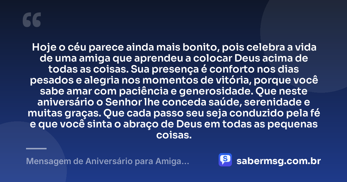 Hoje o céu parece ainda mais bonito, pois celebra a vida de uma amiga que aprendeu a colocar Deus acima de todas as coisas. Sua presença é conforto nos dias pesados e alegria nos momentos de vitória, porque você sabe amar com paciência e generosidade. Que neste aniversário o Senhor lhe conceda saúde, serenidade e muitas graças. Que cada passo seu seja conduzido pela fé e que você sinta o abraço de Deus em todas as pequenas coisas. — Mensagem de Aniversário para Amiga Religiosa Católica para Chorar