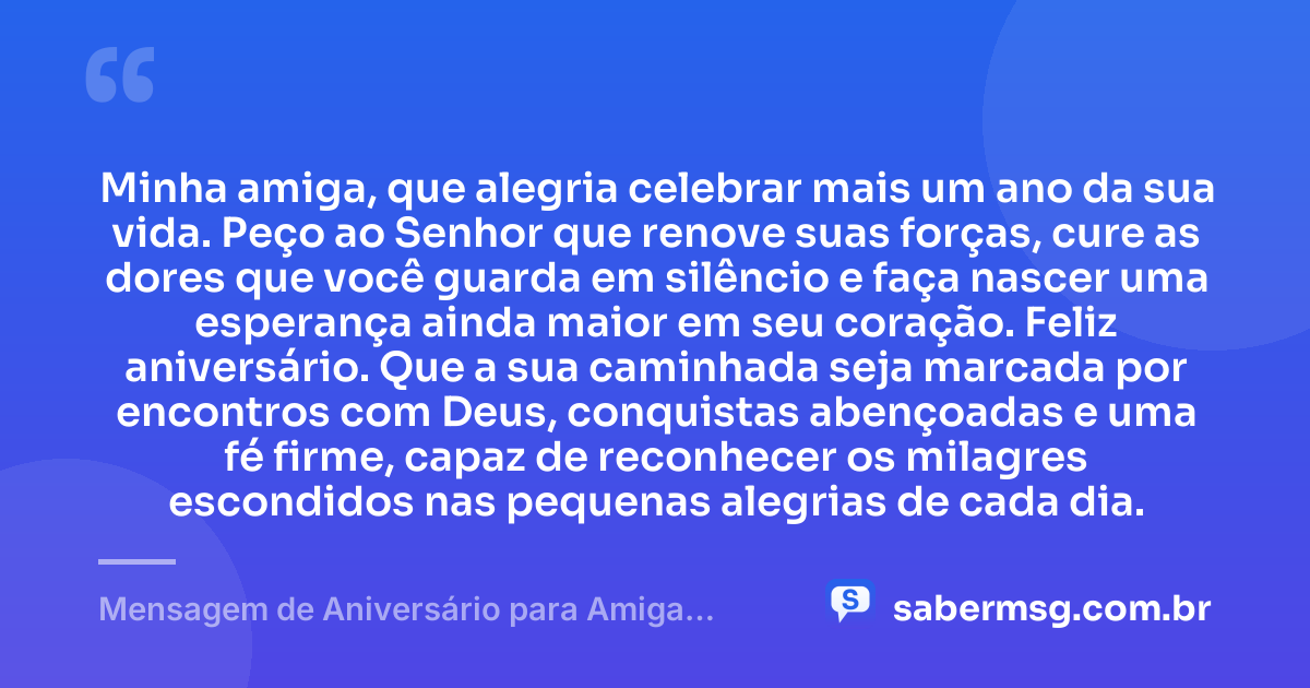 Minha amiga, que alegria celebrar mais um ano da sua vida. Peço ao Senhor que renove suas forças, cure as dores que você guarda em silêncio e faça nascer uma esperança ainda maior em seu coração. Feliz aniversário. Que a sua caminhada seja marcada por encontros com Deus, conquistas abençoadas e uma fé firme, capaz de reconhecer os milagres escondidos nas pequenas alegrias de cada dia. — Mensagem de Aniversário para Amiga Religiosa Católica para Status