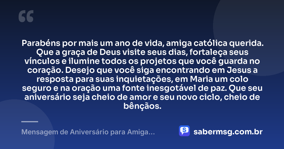 Parabéns por mais um ano de vida, amiga católica querida. Que a graça de Deus visite seus dias, fortaleça seus vínculos e ilumine todos os projetos que você guarda no coração. Desejo que você siga encontrando em Jesus a resposta para suas inquietações, em Maria um colo seguro e na oração uma fonte inesgotável de paz. Que seu aniversário seja cheio de amor e seu novo ciclo, cheio de bênçãos. — Mensagem de Aniversário para Amiga Religiosa Católica para Status