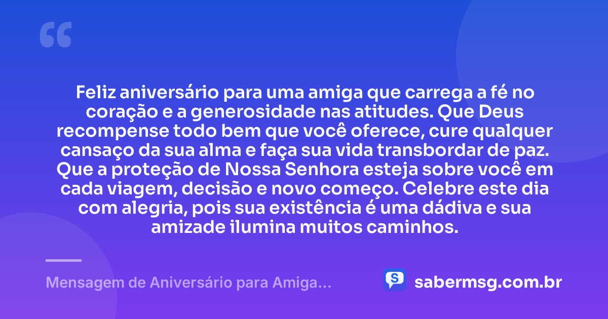 Feliz aniversário para uma amiga que carrega a fé no coração e a generosidade nas atitudes. Que Deus recompense todo bem que você oferece, cure qualquer cansaço da sua alma e faça sua vida transbordar de paz. Que a proteção de Nossa Senhora esteja sobre você em cada viagem, decisão e novo começo. Celebre este dia com alegria, pois sua existência é uma dádiva e sua amizade ilumina muitos caminhos. — Mensagem de Aniversário para Amiga Religiosa Católica para Status