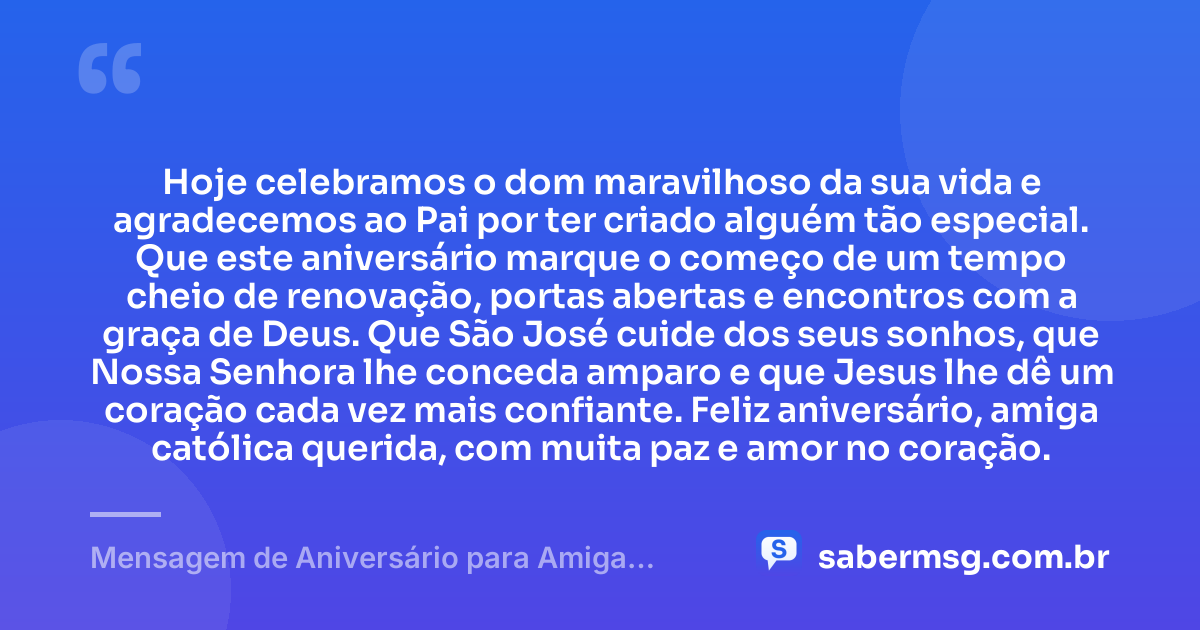 Hoje celebramos o dom maravilhoso da sua vida e agradecemos ao Pai por ter criado alguém tão especial. Que este aniversário marque o começo de um tempo cheio de renovação, portas abertas e encontros com a graça de Deus. Que São José cuide dos seus sonhos, que Nossa Senhora lhe conceda amparo e que Jesus lhe dê um coração cada vez mais confiante. Feliz aniversário, amiga católica querida, com muita paz e amor no coração. — Mensagem de Aniversário para Amiga Religiosa Católica para WhatsApp