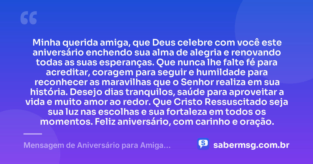 Minha querida amiga, que Deus celebre com você este aniversário enchendo sua alma de alegria e renovando todas as suas esperanças. Que nunca lhe falte fé para acreditar, coragem para seguir e humildade para reconhecer as maravilhas que o Senhor realiza em sua história. Desejo dias tranquilos, saúde para aproveitar a vida e muito amor ao redor. Que Cristo Ressuscitado seja sua luz nas escolhas e sua fortaleza em todos os momentos. Feliz aniversário, com carinho e oração. — Mensagem de Aniversário para Amiga Religiosa Católica para WhatsApp