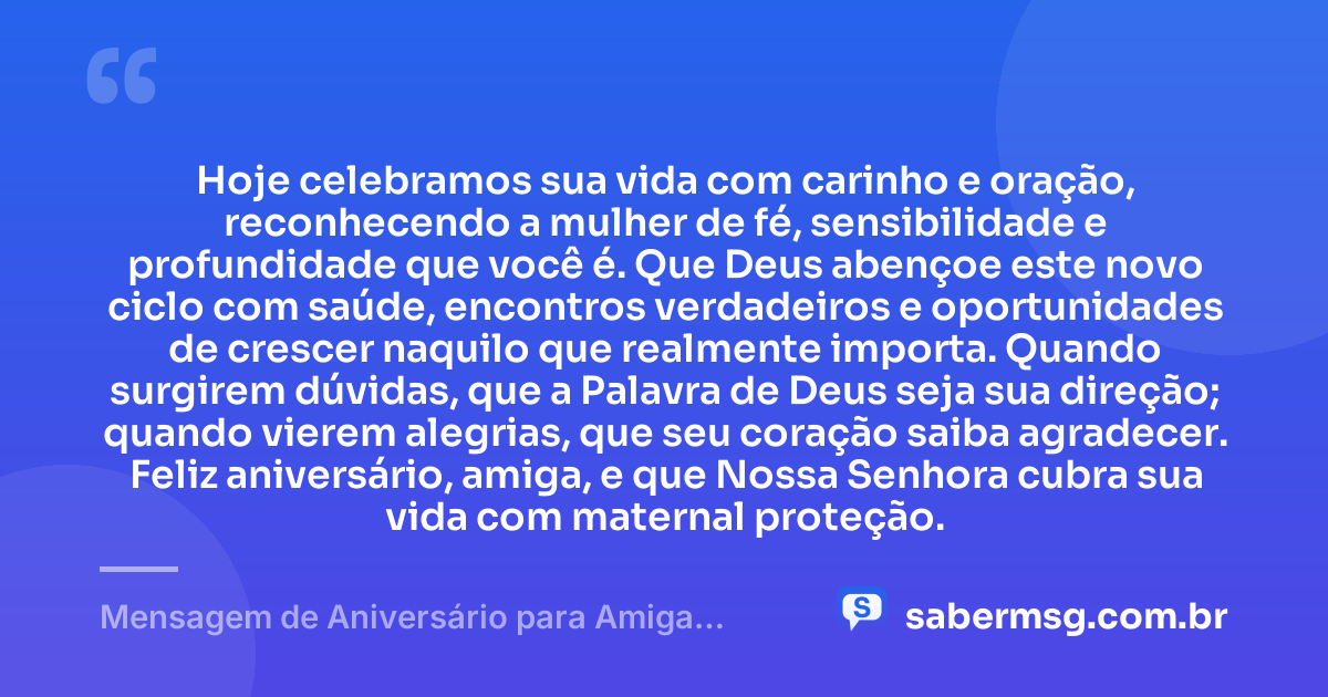 Hoje celebramos sua vida com carinho e oração, reconhecendo a mulher de fé, sensibilidade e profundidade que você é. Que Deus abençoe este novo ciclo com saúde, encontros verdadeiros e oportunidades de crescer naquilo que realmente importa. Quando surgirem dúvidas, que a Palavra de Deus seja sua direção; quando vierem alegrias, que seu coração saiba agradecer. Feliz aniversário, amiga, e que Nossa Senhora cubra sua vida com maternal proteção. — Mensagem de Aniversário para Amiga Religiosa Católica Reflexiva