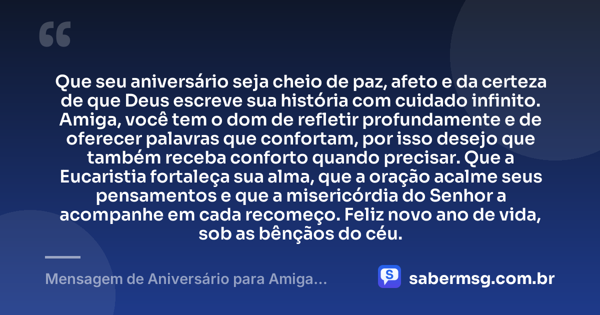 Que seu aniversário seja cheio de paz, afeto e da certeza de que Deus escreve sua história com cuidado infinito. Amiga, você tem o dom de refletir profundamente e de oferecer palavras que confortam, por isso desejo que também receba conforto quando precisar. Que a Eucaristia fortaleça sua alma, que a oração acalme seus pensamentos e que a misericórdia do Senhor a acompanhe em cada recomeço. Feliz novo ano de vida, sob as bênçãos do céu. — Mensagem de Aniversário para Amiga Religiosa Católica Reflexiva