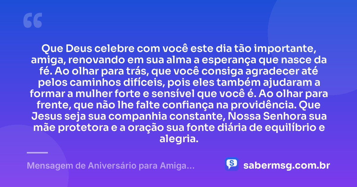 Que Deus celebre com você este dia tão importante, amiga, renovando em sua alma a esperança que nasce da fé. Ao olhar para trás, que você consiga agradecer até pelos caminhos difíceis, pois eles também ajudaram a formar a mulher forte e sensível que você é. Ao olhar para frente, que não lhe falte confiança na providência. Que Jesus seja sua companhia constante, Nossa Senhora sua mãe protetora e a oração sua fonte diária de equilíbrio e alegria. — Mensagem de Aniversário para Amiga Religiosa Católica Reflexiva