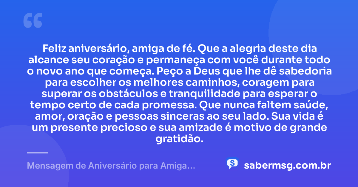 Feliz aniversário, amiga de fé. Que a alegria deste dia alcance seu coração e permaneça com você durante todo o novo ano que começa. Peço a Deus que lhe dê sabedoria para escolher os melhores caminhos, coragem para superar os obstáculos e tranquilidade para esperar o tempo certo de cada promessa. Que nunca faltem saúde, amor, oração e pessoas sinceras ao seu lado. Sua vida é um presente precioso e sua amizade é motivo de grande gratidão. — Mensagem de Aniversário para Amiga Religiosa Católica Simples
