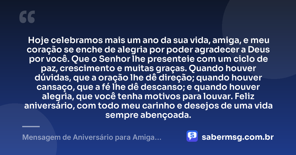 Hoje celebramos mais um ano da sua vida, amiga, e meu coração se enche de alegria por poder agradecer a Deus por você. Que o Senhor lhe presenteie com um ciclo de paz, crescimento e muitas graças. Quando houver dúvidas, que a oração lhe dê direção; quando houver cansaço, que a fé lhe dê descanso; e quando houver alegria, que você tenha motivos para louvar. Feliz aniversário, com todo meu carinho e desejos de uma vida sempre abençoada. — Mensagem de Aniversário para Amiga Religiosa Católica Simples