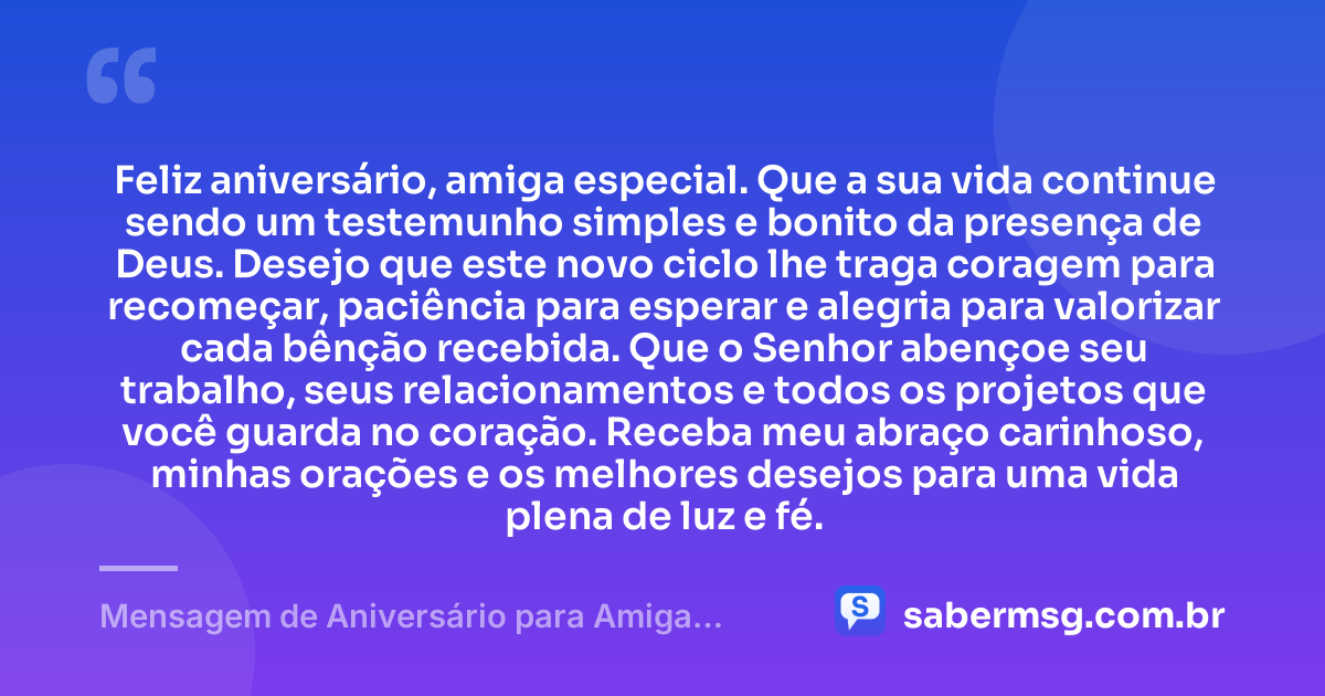 Feliz aniversário, amiga especial. Que a sua vida continue sendo um testemunho simples e bonito da presença de Deus. Desejo que este novo ciclo lhe traga coragem para recomeçar, paciência para esperar e alegria para valorizar cada bênção recebida. Que o Senhor abençoe seu trabalho, seus relacionamentos e todos os projetos que você guarda no coração. Receba meu abraço carinhoso, minhas orações e os melhores desejos para uma vida plena de luz e fé. — Mensagem de Aniversário para Amiga Religiosa Católica Simples