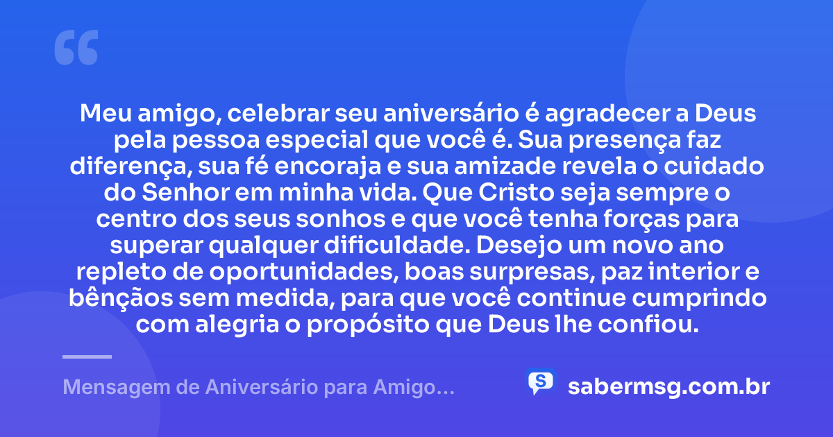 Meu amigo, celebrar seu aniversário é agradecer a Deus pela pessoa especial que você é. Sua presença faz diferença, sua fé encoraja e sua amizade revela o cuidado do Senhor em minha vida. Que Cristo seja sempre o centro dos seus sonhos e que você tenha forças para superar qualquer dificuldade. Desejo um novo ano repleto de oportunidades, boas surpresas, paz interior e bênçãos sem medida, para que você continue cumprindo com alegria o propósito que Deus lhe confiou. — Mensagem de Aniversário para Amigo Cristão