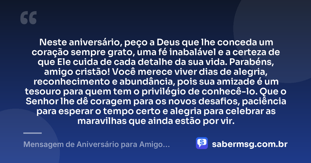 Neste aniversário, peço a Deus que lhe conceda um coração sempre grato, uma fé inabalável e a certeza de que Ele cuida de cada detalhe da sua vida. Parabéns, amigo cristão! Você merece viver dias de alegria, reconhecimento e abundância, pois sua amizade é um tesouro para quem tem o privilégio de conhecê-lo. Que o Senhor lhe dê coragem para os novos desafios, paciência para esperar o tempo certo e alegria para celebrar as maravilhas que ainda estão por vir. — Mensagem de Aniversário para Amigo Cristão