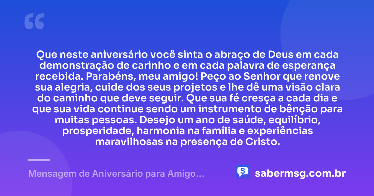 Que neste aniversário você sinta o abraço de Deus em cada demonstração de carinho e em cada palavra de esperança recebida. Parabéns, meu amigo! Peço ao Senhor que renove sua alegria, cuide dos seus projetos e lhe dê uma visão clara do caminho que deve seguir. Que sua fé cresça a cada dia e que sua vida continue sendo um instrumento de bênção para muitas pessoas. Desejo um ano de saúde, equilíbrio, prosperidade, harmonia na família e experiências maravilhosas na presença de Cristo. — Mensagem de Aniversário para Amigo Cristão