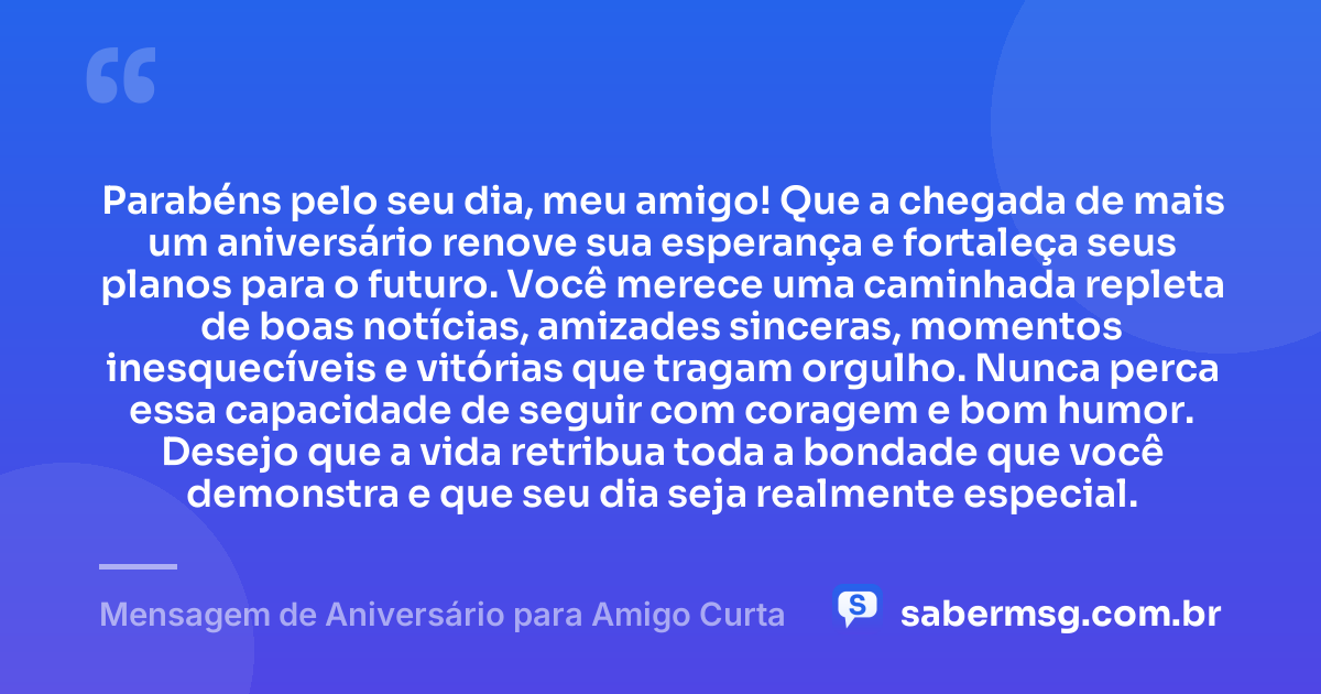 Parabéns pelo seu dia, meu amigo! Que a chegada de mais um aniversário renove sua esperança e fortaleça seus planos para o futuro. Você merece uma caminhada repleta de boas notícias, amizades sinceras, momentos inesquecíveis e vitórias que tragam orgulho. Nunca perca essa capacidade de seguir com coragem e bom humor. Desejo que a vida retribua toda a bondade que você demonstra e que seu dia seja realmente especial. — Mensagem de Aniversário para Amigo Curta