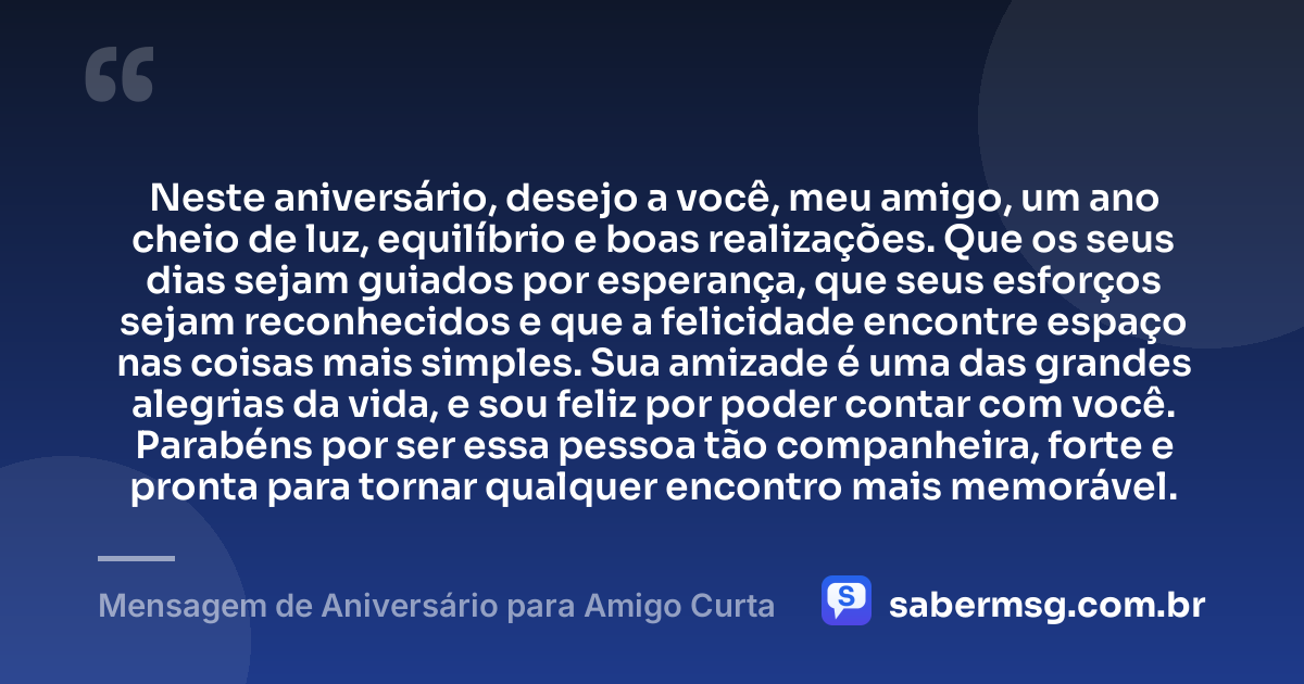 Neste aniversário, desejo a você, meu amigo, um ano cheio de luz, equilíbrio e boas realizações. Que os seus dias sejam guiados por esperança, que seus esforços sejam reconhecidos e que a felicidade encontre espaço nas coisas mais simples. Sua amizade é uma das grandes alegrias da vida, e sou feliz por poder contar com você. Parabéns por ser essa pessoa tão companheira, forte e pronta para tornar qualquer encontro mais memorável. — Mensagem de Aniversário para Amigo Curta