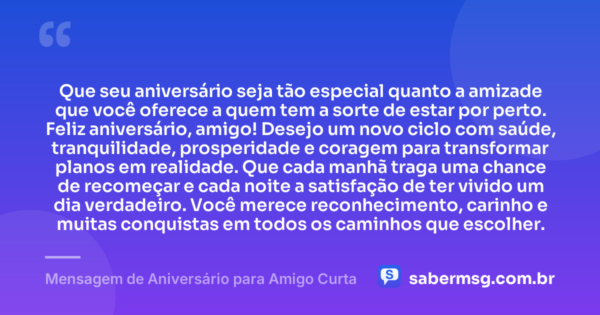 Que seu aniversário seja tão especial quanto a amizade que você oferece a quem tem a sorte de estar por perto. Feliz aniversário, amigo! Desejo um novo ciclo com saúde, tranquilidade, prosperidade e coragem para transformar planos em realidade. Que cada manhã traga uma chance de recomeçar e cada noite a satisfação de ter vivido um dia verdadeiro. Você merece reconhecimento, carinho e muitas conquistas em todos os caminhos que escolher. — Mensagem de Aniversário para Amigo Curta