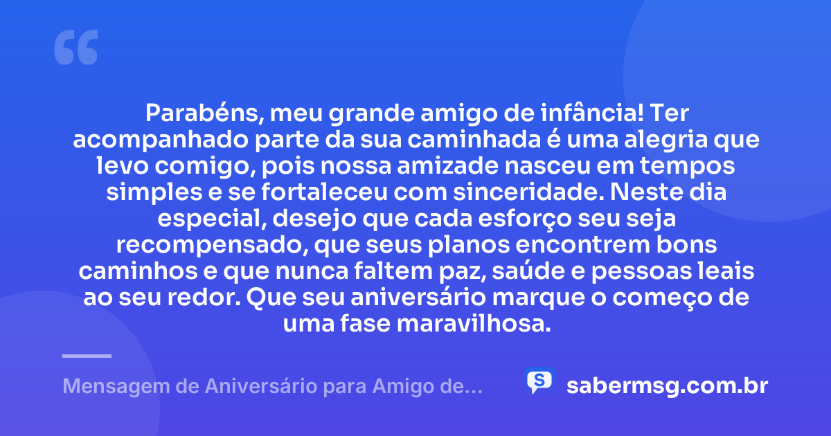 Parabéns, meu grande amigo de infância! Ter acompanhado parte da sua caminhada é uma alegria que levo comigo, pois nossa amizade nasceu em tempos simples e se fortaleceu com sinceridade. Neste dia especial, desejo que cada esforço seu seja recompensado, que seus planos encontrem bons caminhos e que nunca faltem paz, saúde e pessoas leais ao seu redor. Que seu aniversário marque o começo de uma fase maravilhosa. — Mensagem de Aniversário para Amigo de Infância