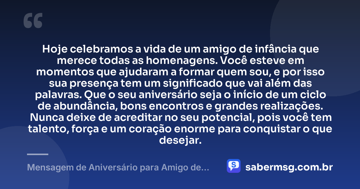 Hoje celebramos a vida de um amigo de infância que merece todas as homenagens. Você esteve em momentos que ajudaram a formar quem sou, e por isso sua presença tem um significado que vai além das palavras. Que o seu aniversário seja o início de um ciclo de abundância, bons encontros e grandes realizações. Nunca deixe de acreditar no seu potencial, pois você tem talento, força e um coração enorme para conquistar o que desejar. — Mensagem de Aniversário para Amigo de Infância