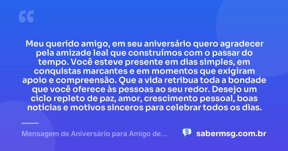Meu querido amigo, em seu aniversário quero agradecer pela amizade leal que construímos com o passar do tempo. Você esteve presente em dias simples, em conquistas marcantes e em momentos que exigiram apoio e compreensão. Que a vida retribua toda a bondade que você oferece às pessoas ao seu redor. Desejo um ciclo repleto de paz, amor, crescimento pessoal, boas notícias e motivos sinceros para celebrar todos os dias. — Mensagem de Aniversário para Amigo de Longa Data
