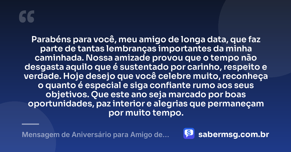 Parabéns para você, meu amigo de longa data, que faz parte de tantas lembranças importantes da minha caminhada. Nossa amizade provou que o tempo não desgasta aquilo que é sustentado por carinho, respeito e verdade. Hoje desejo que você celebre muito, reconheça o quanto é especial e siga confiante rumo aos seus objetivos. Que este ano seja marcado por boas oportunidades, paz interior e alegrias que permaneçam por muito tempo. — Mensagem de Aniversário para Amigo de Longa Data