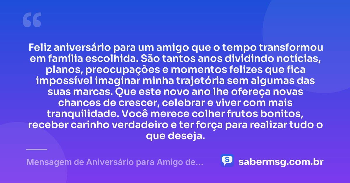 Feliz aniversário para um amigo que o tempo transformou em família escolhida. São tantos anos dividindo notícias, planos, preocupações e momentos felizes que fica impossível imaginar minha trajetória sem algumas das suas marcas. Que este novo ano lhe ofereça novas chances de crescer, celebrar e viver com mais tranquilidade. Você merece colher frutos bonitos, receber carinho verdadeiro e ter força para realizar tudo o que deseja. — Mensagem de Aniversário para Amigo de Longa Data