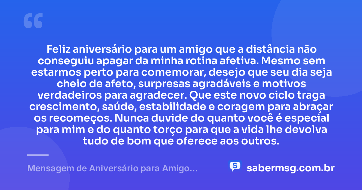 Feliz aniversário para um amigo que a distância não conseguiu apagar da minha rotina afetiva. Mesmo sem estarmos perto para comemorar, desejo que seu dia seja cheio de afeto, surpresas agradáveis e motivos verdadeiros para agradecer. Que este novo ciclo traga crescimento, saúde, estabilidade e coragem para abraçar os recomeços. Nunca duvide do quanto você é especial para mim e do quanto torço para que a vida lhe devolva tudo de bom que oferece aos outros. — Mensagem de Aniversário para Amigo Distante