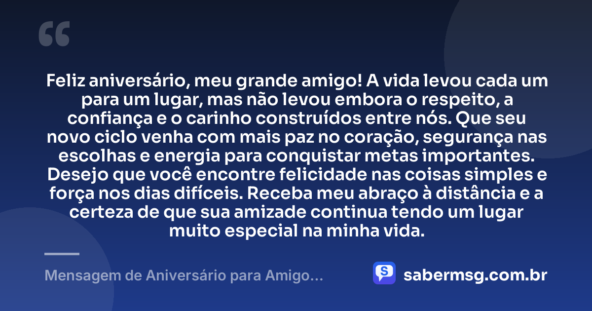 Feliz aniversário, meu grande amigo! A vida levou cada um para um lugar, mas não levou embora o respeito, a confiança e o carinho construídos entre nós. Que seu novo ciclo venha com mais paz no coração, segurança nas escolhas e energia para conquistar metas importantes. Desejo que você encontre felicidade nas coisas simples e força nos dias difíceis. Receba meu abraço à distância e a certeza de que sua amizade continua tendo um lugar muito especial na minha vida. — Mensagem de Aniversário para Amigo Distante