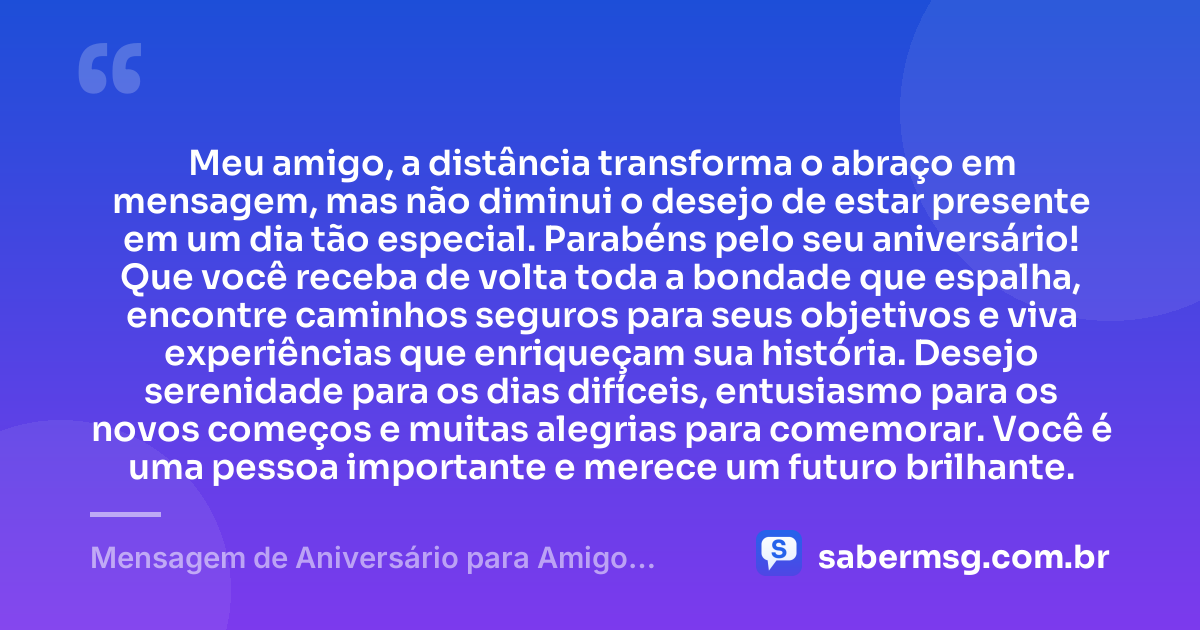 Meu amigo, a distância transforma o abraço em mensagem, mas não diminui o desejo de estar presente em um dia tão especial. Parabéns pelo seu aniversário! Que você receba de volta toda a bondade que espalha, encontre caminhos seguros para seus objetivos e viva experiências que enriqueçam sua história. Desejo serenidade para os dias difíceis, entusiasmo para os novos começos e muitas alegrias para comemorar. Você é uma pessoa importante e merece um futuro brilhante. — Mensagem de Aniversário para Amigo Distante