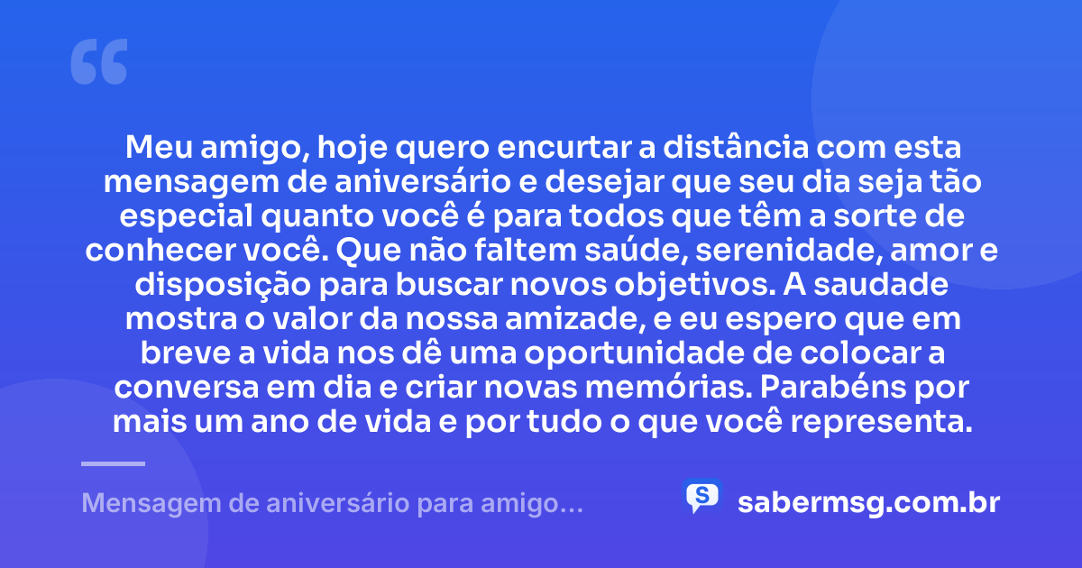 Meu amigo, hoje quero encurtar a distância com esta mensagem de aniversário e desejar que seu dia seja tão especial quanto você é para todos que têm a sorte de conhecer você. Que não faltem saúde, serenidade, amor e disposição para buscar novos objetivos. A saudade mostra o valor da nossa amizade, e eu espero que em breve a vida nos dê uma oportunidade de colocar a conversa em dia e criar novas memórias. Parabéns por mais um ano de vida e por tudo o que você representa. — Mensagem de aniversário para amigo distante WhatsApp
