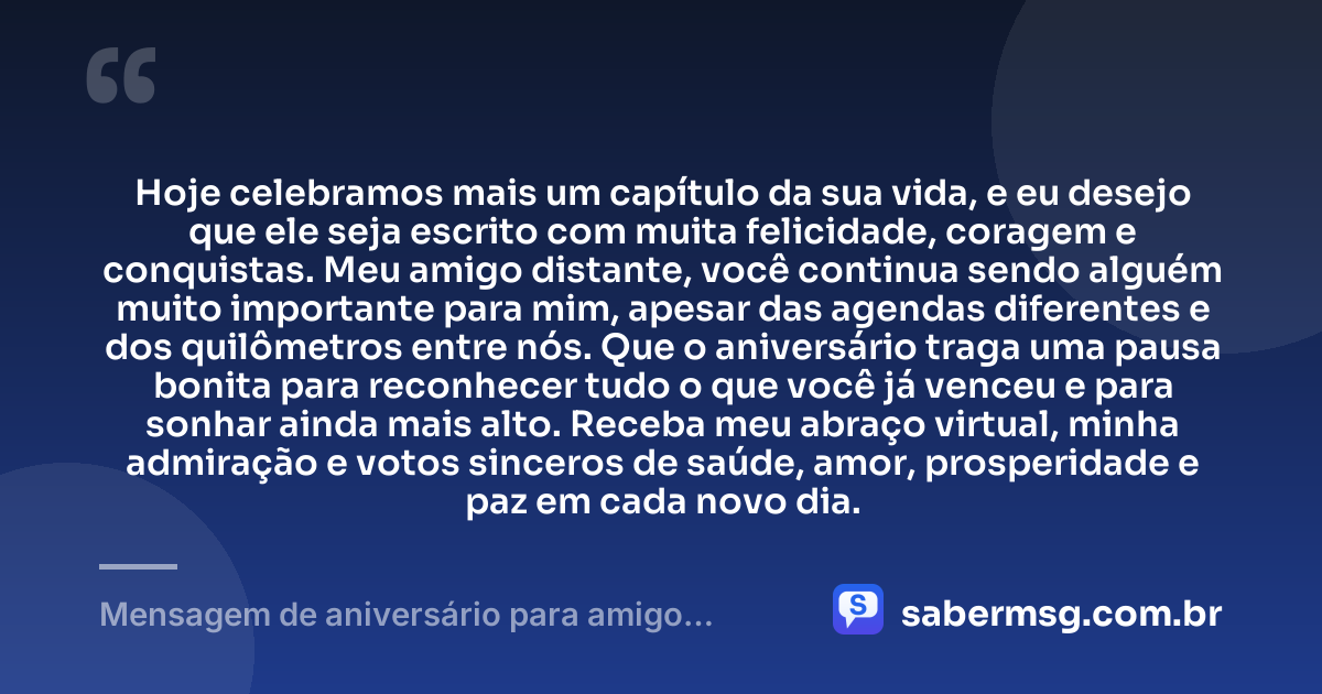 Hoje celebramos mais um capítulo da sua vida, e eu desejo que ele seja escrito com muita felicidade, coragem e conquistas. Meu amigo distante, você continua sendo alguém muito importante para mim, apesar das agendas diferentes e dos quilômetros entre nós. Que o aniversário traga uma pausa bonita para reconhecer tudo o que você já venceu e para sonhar ainda mais alto. Receba meu abraço virtual, minha admiração e votos sinceros de saúde, amor, prosperidade e paz em cada novo dia. — Mensagem de aniversário para amigo distante WhatsApp