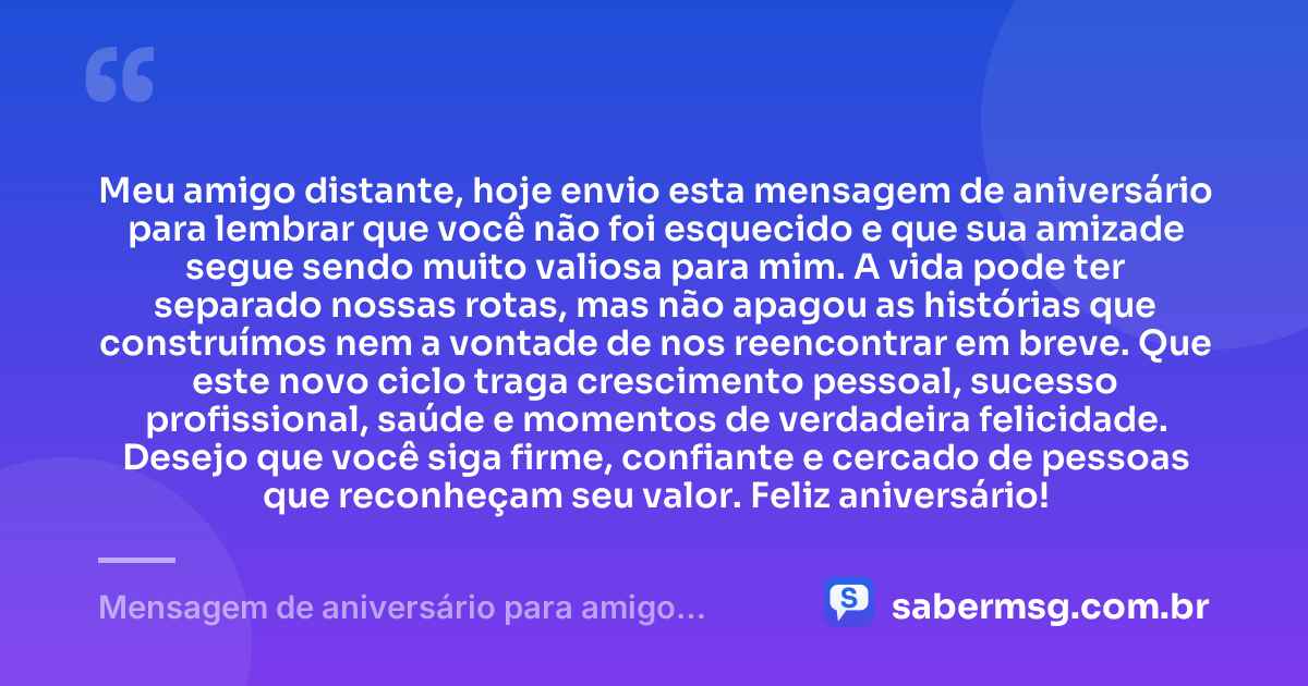 Meu amigo distante, hoje envio esta mensagem de aniversário para lembrar que você não foi esquecido e que sua amizade segue sendo muito valiosa para mim. A vida pode ter separado nossas rotas, mas não apagou as histórias que construímos nem a vontade de nos reencontrar em breve. Que este novo ciclo traga crescimento pessoal, sucesso profissional, saúde e momentos de verdadeira felicidade. Desejo que você siga firme, confiante e cercado de pessoas que reconheçam seu valor. Feliz aniversário! — Mensagem de aniversário para amigo distante WhatsApp