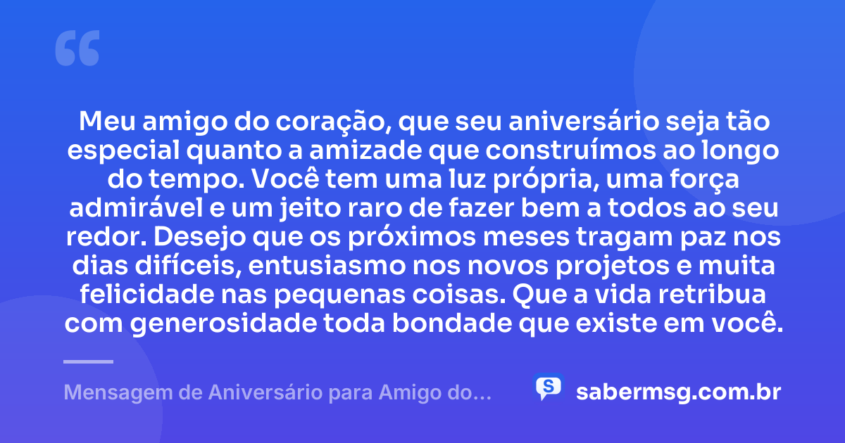 Meu amigo do coração, que seu aniversário seja tão especial quanto a amizade que construímos ao longo do tempo. Você tem uma luz própria, uma força admirável e um jeito raro de fazer bem a todos ao seu redor. Desejo que os próximos meses tragam paz nos dias difíceis, entusiasmo nos novos projetos e muita felicidade nas pequenas coisas. Que a vida retribua com generosidade toda bondade que existe em você. — Mensagem de Aniversário para Amigo do Coração