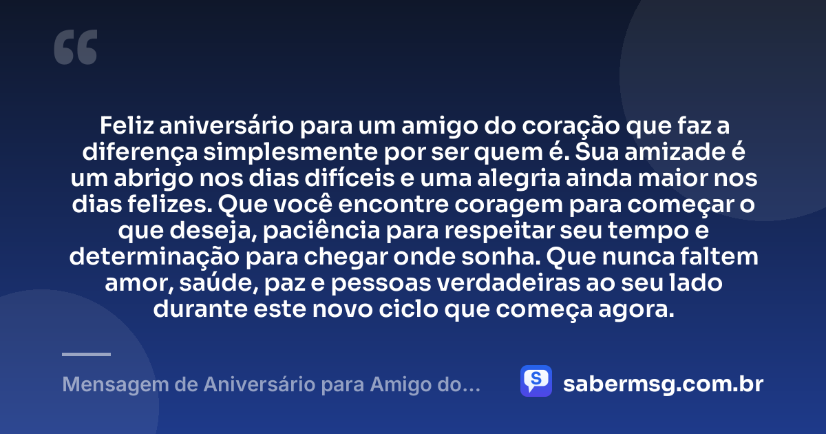 Feliz aniversário para um amigo do coração que faz a diferença simplesmente por ser quem é. Sua amizade é um abrigo nos dias difíceis e uma alegria ainda maior nos dias felizes. Que você encontre coragem para começar o que deseja, paciência para respeitar seu tempo e determinação para chegar onde sonha. Que nunca faltem amor, saúde, paz e pessoas verdadeiras ao seu lado durante este novo ciclo que começa agora. — Mensagem de Aniversário para Amigo do Coração