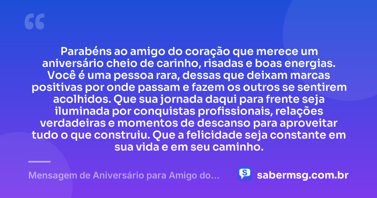 Parabéns ao amigo do coração que merece um aniversário cheio de carinho, risadas e boas energias. Você é uma pessoa rara, dessas que deixam marcas positivas por onde passam e fazem os outros se sentirem acolhidos. Que sua jornada daqui para frente seja iluminada por conquistas profissionais, relações verdadeiras e momentos de descanso para aproveitar tudo o que construiu. Que a felicidade seja constante em sua vida e em seu caminho. — Mensagem de Aniversário para Amigo do Coração