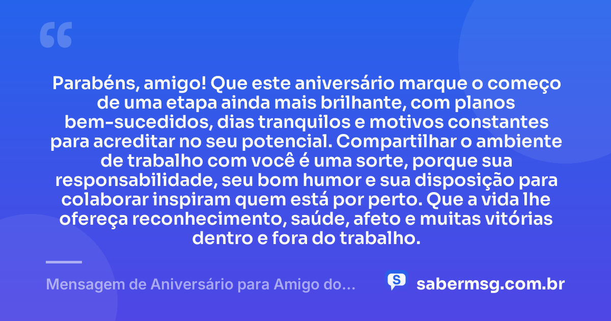 Parabéns, amigo! Que este aniversário marque o começo de uma etapa ainda mais brilhante, com planos bem-sucedidos, dias tranquilos e motivos constantes para acreditar no seu potencial. Compartilhar o ambiente de trabalho com você é uma sorte, porque sua responsabilidade, seu bom humor e sua disposição para colaborar inspiram quem está por perto. Que a vida lhe ofereça reconhecimento, saúde, afeto e muitas vitórias dentro e fora do trabalho. — Mensagem de Aniversário para Amigo do Trabalho