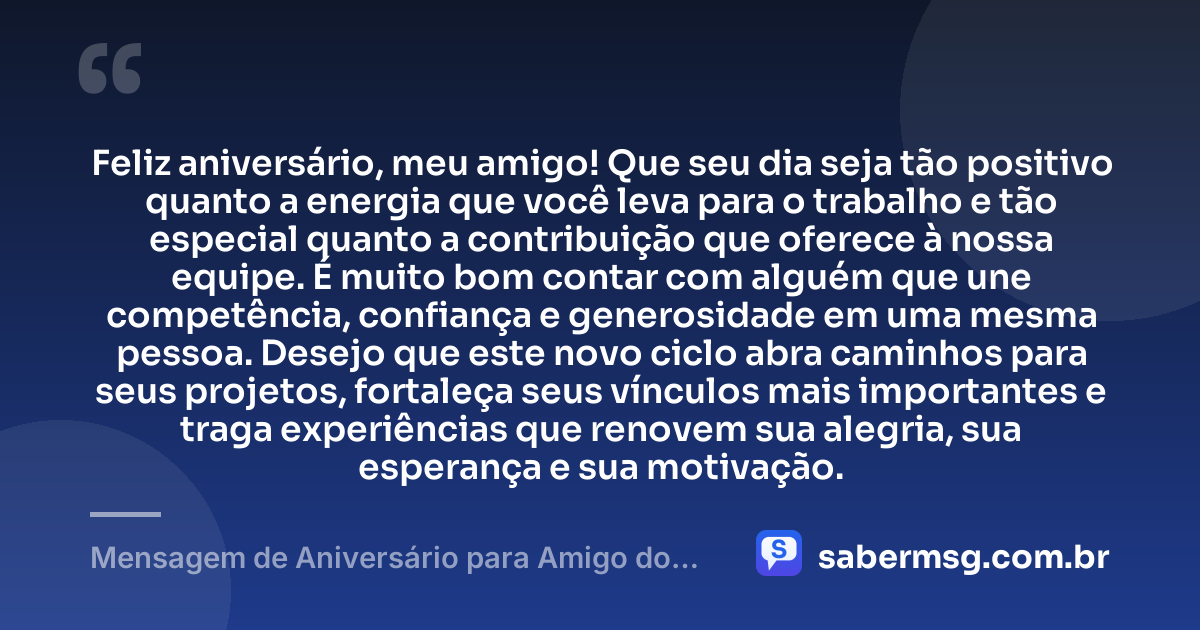 Feliz aniversário, meu amigo! Que seu dia seja tão positivo quanto a energia que você leva para o trabalho e tão especial quanto a contribuição que oferece à nossa equipe. É muito bom contar com alguém que une competência, confiança e generosidade em uma mesma pessoa. Desejo que este novo ciclo abra caminhos para seus projetos, fortaleça seus vínculos mais importantes e traga experiências que renovem sua alegria, sua esperança e sua motivação. — Mensagem de Aniversário para Amigo do Trabalho