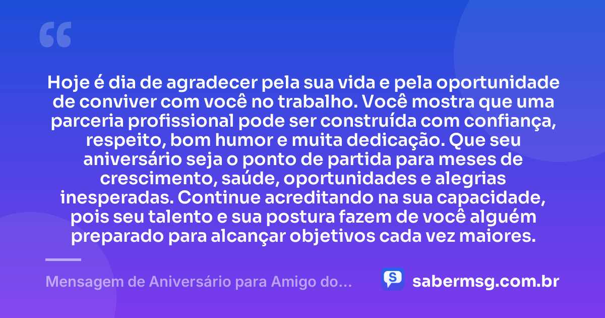 Hoje é dia de agradecer pela sua vida e pela oportunidade de conviver com você no trabalho. Você mostra que uma parceria profissional pode ser construída com confiança, respeito, bom humor e muita dedicação. Que seu aniversário seja o ponto de partida para meses de crescimento, saúde, oportunidades e alegrias inesperadas. Continue acreditando na sua capacidade, pois seu talento e sua postura fazem de você alguém preparado para alcançar objetivos cada vez maiores. — Mensagem de Aniversário para Amigo do Trabalho