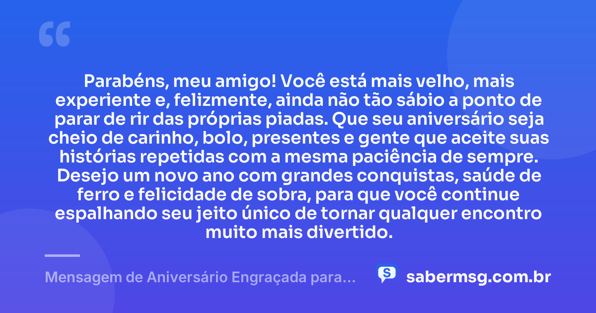 Parabéns, meu amigo! Você está mais velho, mais experiente e, felizmente, ainda não tão sábio a ponto de parar de rir das próprias piadas. Que seu aniversário seja cheio de carinho, bolo, presentes e gente que aceite suas histórias repetidas com a mesma paciência de sempre. Desejo um novo ano com grandes conquistas, saúde de ferro e felicidade de sobra, para que você continue espalhando seu jeito único de tornar qualquer encontro muito mais divertido. — Mensagem de Aniversário Engraçada para Amigo