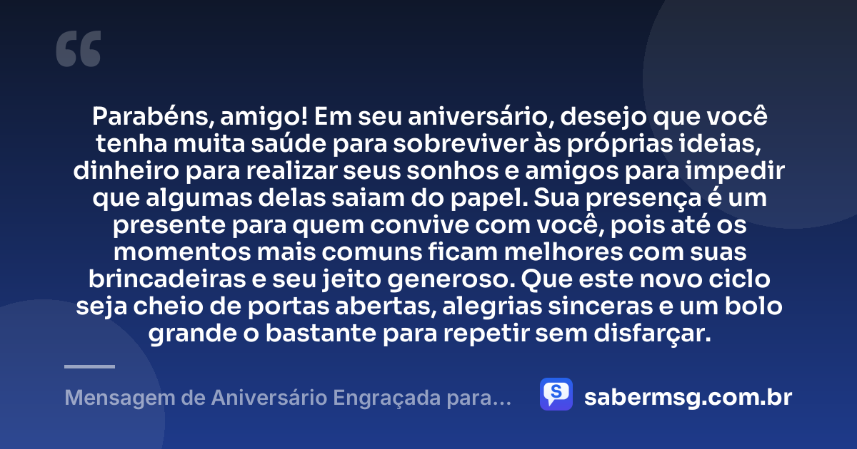 Parabéns, amigo! Em seu aniversário, desejo que você tenha muita saúde para sobreviver às próprias ideias, dinheiro para realizar seus sonhos e amigos para impedir que algumas delas saiam do papel. Sua presença é um presente para quem convive com você, pois até os momentos mais comuns ficam melhores com suas brincadeiras e seu jeito generoso. Que este novo ciclo seja cheio de portas abertas, alegrias sinceras e um bolo grande o bastante para repetir sem disfarçar. — Mensagem de Aniversário Engraçada para Amigo