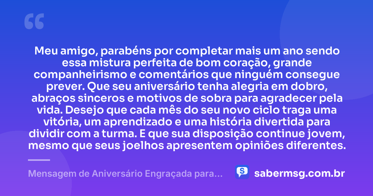 Meu amigo, parabéns por completar mais um ano sendo essa mistura perfeita de bom coração, grande companheirismo e comentários que ninguém consegue prever. Que seu aniversário tenha alegria em dobro, abraços sinceros e motivos de sobra para agradecer pela vida. Desejo que cada mês do seu novo ciclo traga uma vitória, um aprendizado e uma história divertida para dividir com a turma. E que sua disposição continue jovem, mesmo que seus joelhos apresentem opiniões diferentes. — Mensagem de Aniversário Engraçada para Amigo
