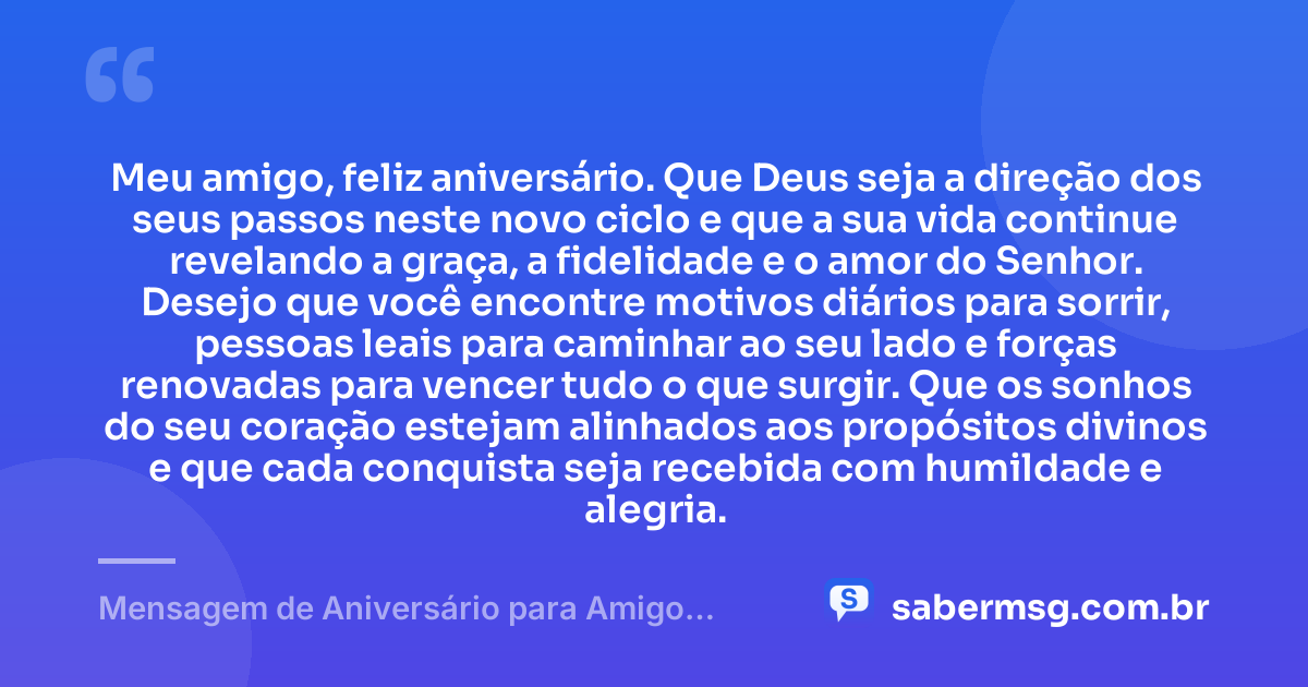 Meu amigo, feliz aniversário. Que Deus seja a direção dos seus passos neste novo ciclo e que a sua vida continue revelando a graça, a fidelidade e o amor do Senhor. Desejo que você encontre motivos diários para sorrir, pessoas leais para caminhar ao seu lado e forças renovadas para vencer tudo o que surgir. Que os sonhos do seu coração estejam alinhados aos propósitos divinos e que cada conquista seja recebida com humildade e alegria. — Mensagem de Aniversário para Amigo Especial de Deus