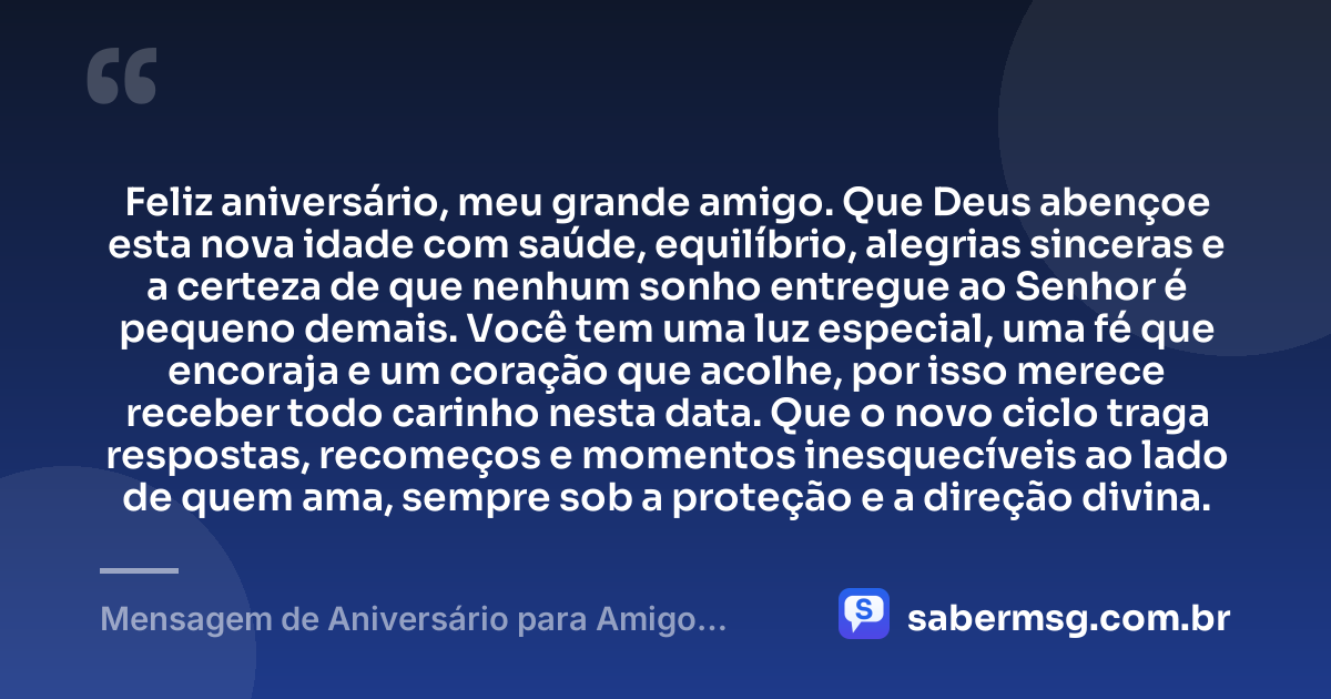 Feliz aniversário, meu grande amigo. Que Deus abençoe esta nova idade com saúde, equilíbrio, alegrias sinceras e a certeza de que nenhum sonho entregue ao Senhor é pequeno demais. Você tem uma luz especial, uma fé que encoraja e um coração que acolhe, por isso merece receber todo carinho nesta data. Que o novo ciclo traga respostas, recomeços e momentos inesquecíveis ao lado de quem ama, sempre sob a proteção e a direção divina. — Mensagem de Aniversário para Amigo Especial de Deus