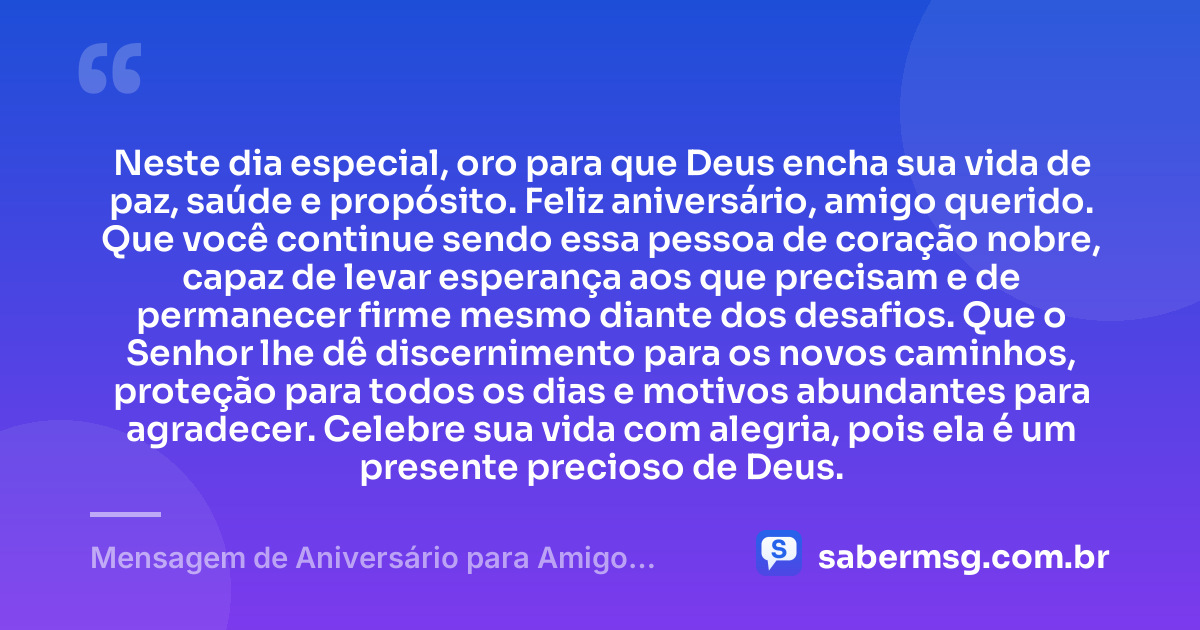 Neste dia especial, oro para que Deus encha sua vida de paz, saúde e propósito. Feliz aniversário, amigo querido. Que você continue sendo essa pessoa de coração nobre, capaz de levar esperança aos que precisam e de permanecer firme mesmo diante dos desafios. Que o Senhor lhe dê discernimento para os novos caminhos, proteção para todos os dias e motivos abundantes para agradecer. Celebre sua vida com alegria, pois ela é um presente precioso de Deus. — Mensagem de Aniversário para Amigo Especial de Deus