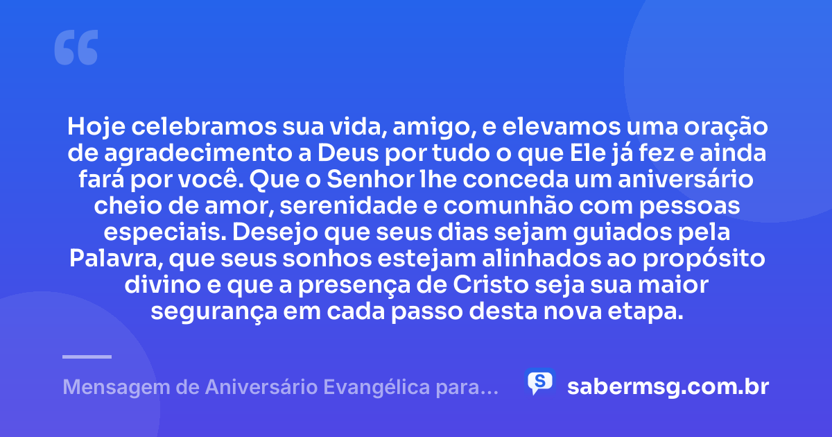 Hoje celebramos sua vida, amigo, e elevamos uma oração de agradecimento a Deus por tudo o que Ele já fez e ainda fará por você. Que o Senhor lhe conceda um aniversário cheio de amor, serenidade e comunhão com pessoas especiais. Desejo que seus dias sejam guiados pela Palavra, que seus sonhos estejam alinhados ao propósito divino e que a presença de Cristo seja sua maior segurança em cada passo desta nova etapa. — Mensagem de Aniversário Evangélica para Amigo