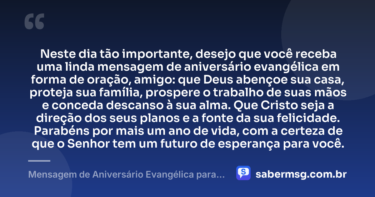 Neste dia tão importante, desejo que você receba uma linda mensagem de aniversário evangélica em forma de oração, amigo: que Deus abençoe sua casa, proteja sua família, prospere o trabalho de suas mãos e conceda descanso à sua alma. Que Cristo seja a direção dos seus planos e a fonte da sua felicidade. Parabéns por mais um ano de vida, com a certeza de que o Senhor tem um futuro de esperança para você. — Mensagem de Aniversário Evangélica para Amigo