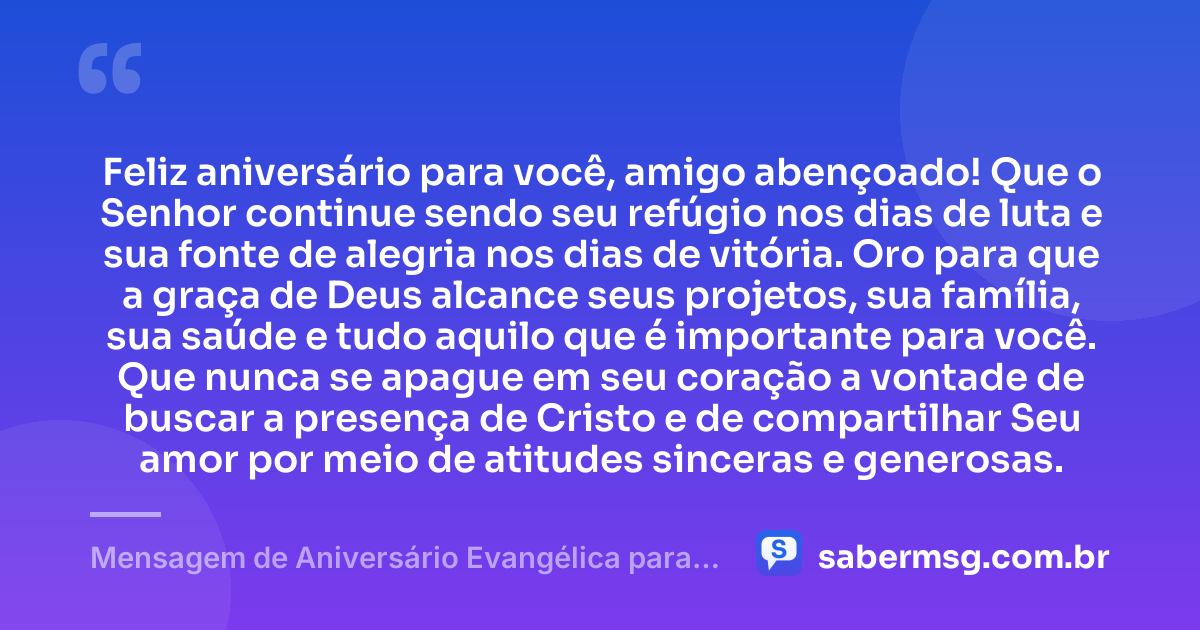 Feliz aniversário para você, amigo abençoado! Que o Senhor continue sendo seu refúgio nos dias de luta e sua fonte de alegria nos dias de vitória. Oro para que a graça de Deus alcance seus projetos, sua família, sua saúde e tudo aquilo que é importante para você. Que nunca se apague em seu coração a vontade de buscar a presença de Cristo e de compartilhar Seu amor por meio de atitudes sinceras e generosas. — Mensagem de Aniversário Evangélica para Amigo