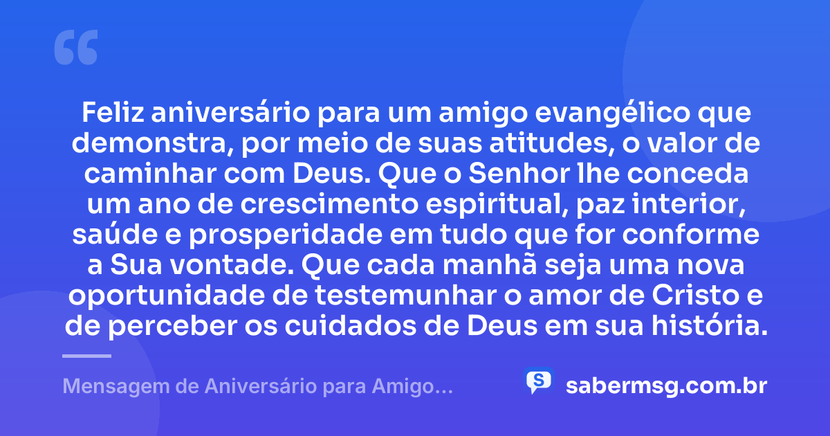 Feliz aniversário para um amigo evangélico que demonstra, por meio de suas atitudes, o valor de caminhar com Deus. Que o Senhor lhe conceda um ano de crescimento espiritual, paz interior, saúde e prosperidade em tudo que for conforme a Sua vontade. Que cada manhã seja uma nova oportunidade de testemunhar o amor de Cristo e de perceber os cuidados de Deus em sua história. — Mensagem de Aniversário para Amigo Evangélico para WhatsApp