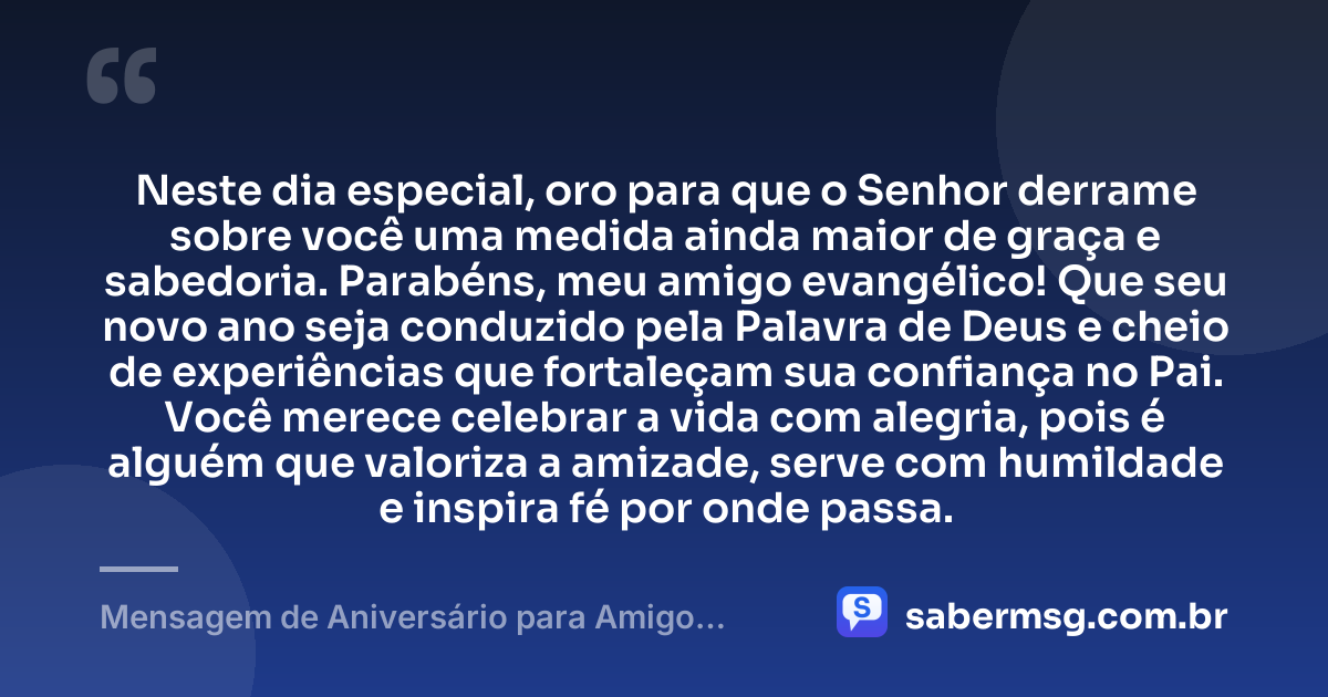 Neste dia especial, oro para que o Senhor derrame sobre você uma medida ainda maior de graça e sabedoria. Parabéns, meu amigo evangélico! Que seu novo ano seja conduzido pela Palavra de Deus e cheio de experiências que fortaleçam sua confiança no Pai. Você merece celebrar a vida com alegria, pois é alguém que valoriza a amizade, serve com humildade e inspira fé por onde passa. — Mensagem de Aniversário para Amigo Evangélico para WhatsApp