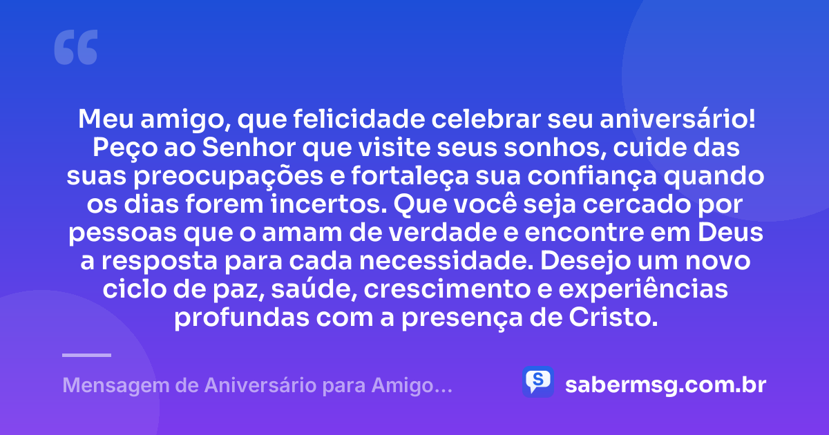 Meu amigo, que felicidade celebrar seu aniversário! Peço ao Senhor que visite seus sonhos, cuide das suas preocupações e fortaleça sua confiança quando os dias forem incertos. Que você seja cercado por pessoas que o amam de verdade e encontre em Deus a resposta para cada necessidade. Desejo um novo ciclo de paz, saúde, crescimento e experiências profundas com a presença de Cristo. — Mensagem de Aniversário para Amigo Evangélico para WhatsApp