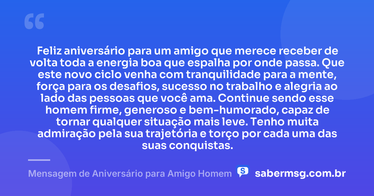 Feliz aniversário para um amigo que merece receber de volta toda a energia boa que espalha por onde passa. Que este novo ciclo venha com tranquilidade para a mente, força para os desafios, sucesso no trabalho e alegria ao lado das pessoas que você ama. Continue sendo esse homem firme, generoso e bem-humorado, capaz de tornar qualquer situação mais leve. Tenho muita admiração pela sua trajetória e torço por cada uma das suas conquistas. — Mensagem de Aniversário para Amigo Homem