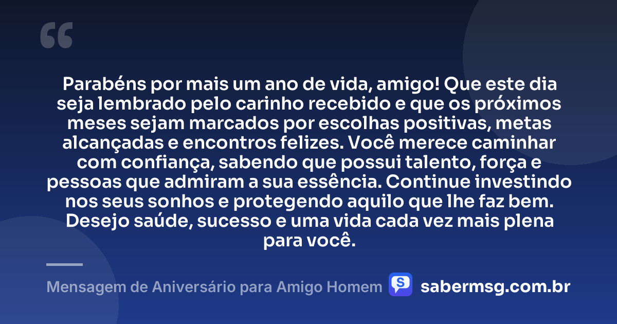 Parabéns por mais um ano de vida, amigo! Que este dia seja lembrado pelo carinho recebido e que os próximos meses sejam marcados por escolhas positivas, metas alcançadas e encontros felizes. Você merece caminhar com confiança, sabendo que possui talento, força e pessoas que admiram a sua essência. Continue investindo nos seus sonhos e protegendo aquilo que lhe faz bem. Desejo saúde, sucesso e uma vida cada vez mais plena para você. — Mensagem de Aniversário para Amigo Homem